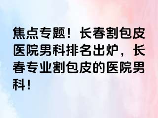 焦点专题！长春割包皮医院男科排名出炉，长春专业割包皮的医院男科！