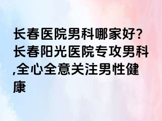 长春医院男科哪家好？长春阳光医院专攻男科,全心全意关注男性健康