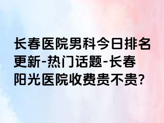 长春医院男科今日排名更新-热门话题-长春阳光医院收费贵不贵?