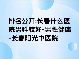 排名公开:长春什么医院男科较好-男性健康-长春阳光中医院