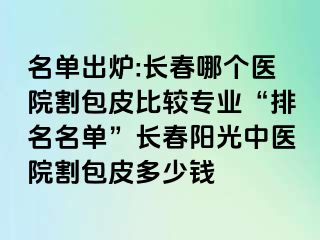 名单出炉:长春哪个医院割包皮比较专业“排名名单”长春阳光中医院割包皮多少钱