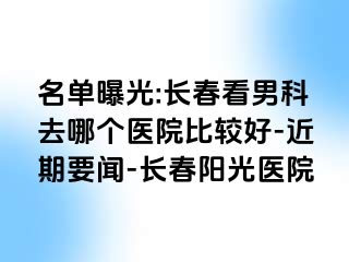 名单曝光:长春看男科去哪个医院比较好-近期要闻-长春阳光医院