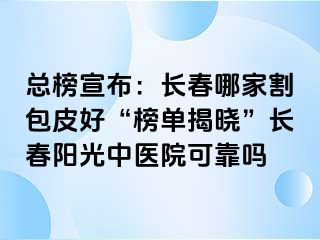 总榜宣布：长春哪家割包皮好“榜单揭晓”长春阳光中医院可靠吗