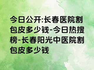 今日公开:长春医院割包皮多少钱-今日热搜榜-长春阳光中医院割包皮多少钱