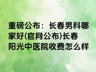 重磅公布：长春男科哪家好(官网公布)长春阳光中医院收费怎么样