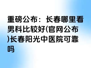 重磅公布：长春哪里看男科比较好(官网公布)长春阳光中医院可靠吗