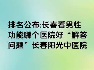 排名公布:长春看男性功能哪个医院好“解答问题”长春阳光中医院