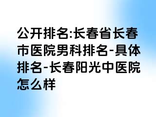 公开排名:长春省长春市医院男科排名-具体排名-长春阳光中医院怎么样