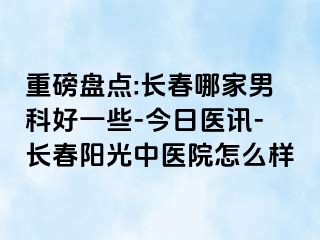 重磅盘点:长春哪家男科好一些-今日医讯-长春阳光中医院怎么样