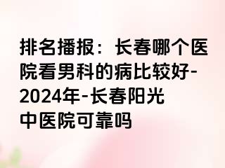 排名播报：长春哪个医院看男科的病比较好-2024年-长春阳光中医院可靠吗