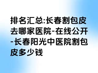 排名汇总:长春割包皮去哪家医院-在线公开-长春阳光中医院割包皮多少钱