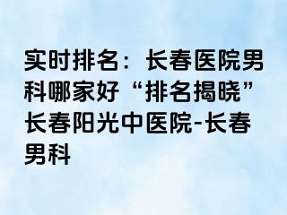 实时排名：长春医院男科哪家好“排名揭晓”长春阳光中医院-长春男科