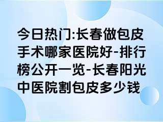 今日热门:长春做包皮手术哪家医院好-排行榜公开一览-长春阳光中医院割包皮多少钱