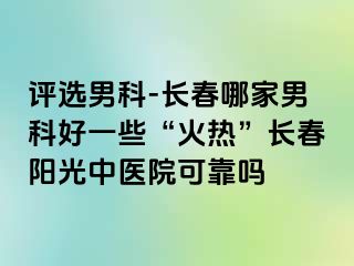 评选男科-长春哪家男科好一些“火热”长春阳光中医院可靠吗