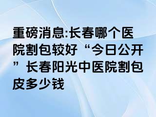 重磅消息:长春哪个医院割包较好“今日公开”长春阳光中医院割包皮多少钱