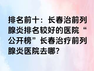 排名前十：长春治前列腺炎排名较好的医院“公开榜”长春治疗前列腺炎医院去哪?