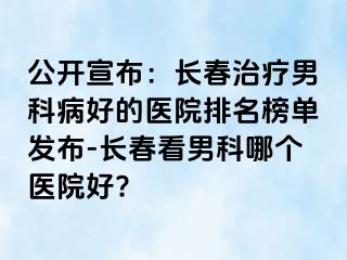 公开宣布：长春治疗男科病好的医院排名榜单发布-长春看男科哪个医院好?