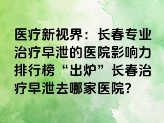 医疗新视界：长春专业治疗早泄的医院影响力排行榜“出炉”长春治疗早泄去哪家医院?