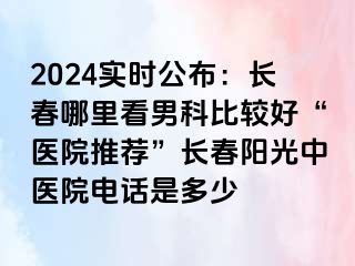 2024实时公布：长春哪里看男科比较好“医院推荐”长春阳光中医院电话是多少