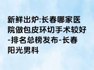 新鲜出炉:长春哪家医院做包皮环切手术较好-排名总榜发布-长春阳光男科