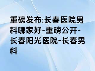 重磅发布:长春医院男科哪家好-重磅公开-长春阳光医院-长春男科