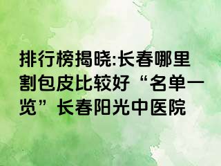 排行榜揭晓:长春哪里割包皮比较好“名单一览”长春阳光中医院