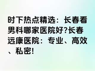 时下热点精选：长春看男科哪家医院好?长春远康医院：专业、高效、私密!