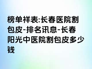 榜单祥表:长春医院割包皮-排名讯息-长春阳光中医院割包皮多少钱