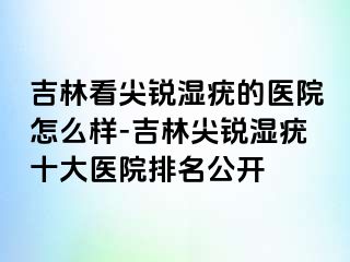 吉林看尖锐湿疣的医院怎么样-吉林尖锐湿疣十大医院排名公开