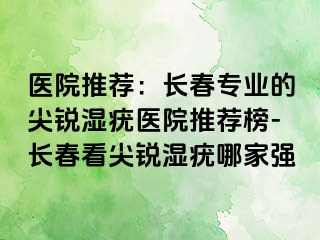 医院推荐：长春专业的尖锐湿疣医院推荐榜-长春看尖锐湿疣哪家强