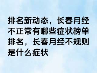 排名新动态，长春月经不正常有哪些症状榜单排名，长春月经不规则是什么症状