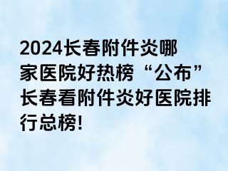 2024长春附件炎哪家医院好热榜“公布”长春看附件炎好医院排行总榜!