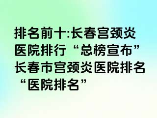 排名前十:长春宫颈炎医院排行“总榜宣布”长春市宫颈炎医院排名“医院排名”