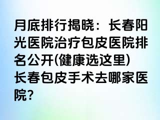 月底排行揭晓：长春阳光医院治疗包皮医院排名公开(健康选这里)长春包皮手术去哪家医院?