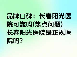 品牌口碑：长春阳光医院可靠吗(焦点问题)长春阳光医院是正规医院吗?