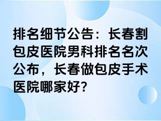 排名细节公告：长春割包皮医院男科排名名次公布，长春做包皮手术医院哪家好?