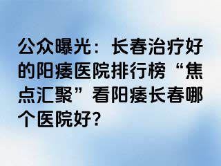 公众曝光：长春治疗好的阳痿医院排行榜“焦点汇聚”看阳痿长春哪个医院好?