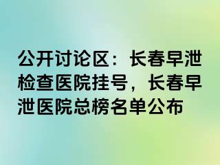 公开讨论区：长春早泄检查医院挂号，长春早泄医院总榜名单公布