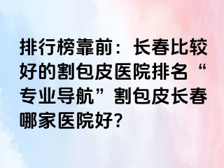 排行榜靠前：长春比较好的割包皮医院排名“专业导航”割包皮长春哪家医院好?