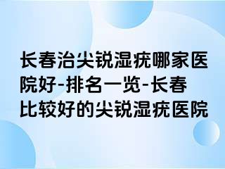 长春治尖锐湿疣哪家医院好-排名一览-长春比较好的尖锐湿疣医院