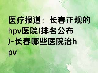 医疗报道：长春正规的hpv医院(排名公布)-长春哪些医院治hpv