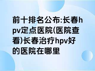 前十排名公布:长春hpv定点医院(医院查看)长春治疗hpv好的医院在哪里