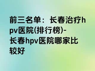 前三名单：长春治疗hpv医院(排行榜)-长春hpv医院哪家比较好