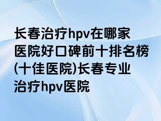 长春治疗hpv在哪家医院好口碑前十排名榜(十佳医院)长春专业治疗hpv医院