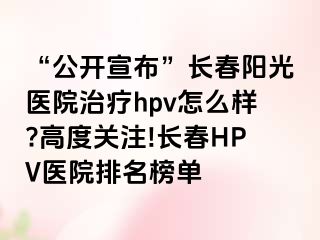 “公开宣布”长春阳光医院治疗hpv怎么样?高度关注!长春HPV医院排名榜单