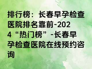 排行榜：长春早孕检查医院排名靠前-2024“热门榜”-长春早孕检查医院在线预约咨询