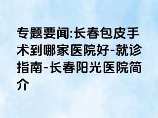 专题要闻:长春包皮手术到哪家医院好-就诊指南-长春阳光医院简介