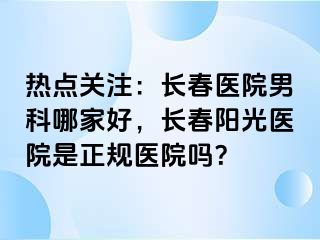 热点关注：长春医院男科哪家好，长春阳光医院是正规医院吗？