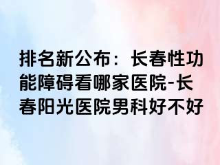 排名新公布：长春性功能障碍看哪家医院-长春阳光医院男科好不好