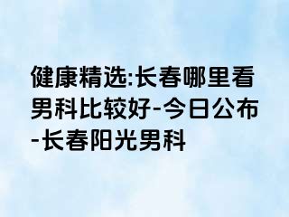 健康精选:长春哪里看男科比较好-今日公布-长春阳光男科